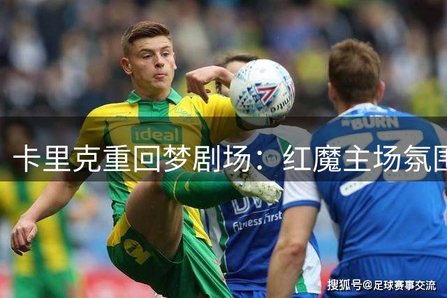 卡里克重回梦剧场：红魔主场氛围让人热血沸腾