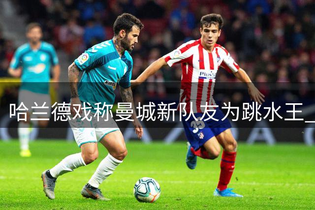 哈兰德戏称曼城新队友为"跳水王" 世界杯恩怨延续引热议