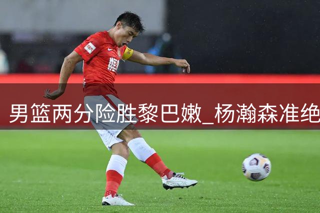 男篮两分险胜黎巴嫩 杨瀚森准绝杀立头功