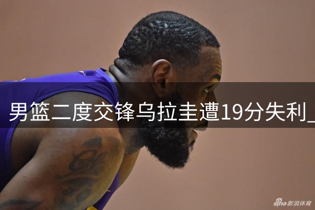 男篮二度交锋乌拉圭遭19分失利 两将闪耀四将尚可五人低迷