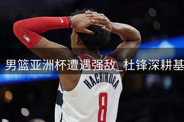 男篮亚洲杯遭遇强敌 杜锋深耕基层裁判培训引热议