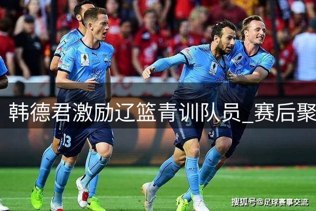 韩德君激励辽篮青训队员 赛后聚餐提振团队士气