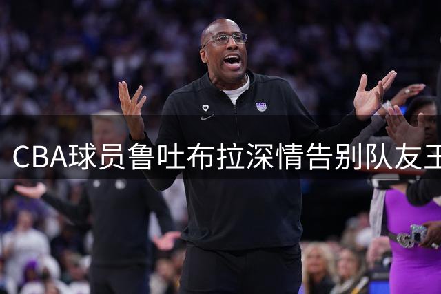 CBA球员鲁吐布拉深情告别队友王俊杰：愿你健康快乐的未来之路