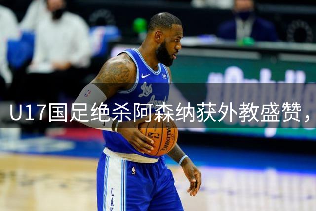 U17国足绝杀阿森纳获外教盛赞，两新星被看好留洋